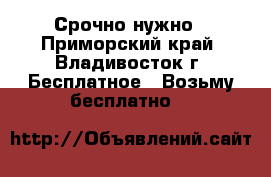 Срочно нужно - Приморский край, Владивосток г. Бесплатное » Возьму бесплатно   
